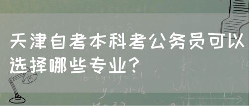 天津自考本科考公务员可以选择哪些专业？(图1)