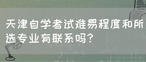 天津自学考试难易程度和所选专业有联系吗？(图1)
