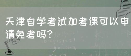 天津自学考试加考课可以申请免考吗？(图1)